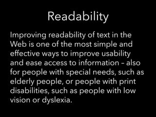 Readability
Improving readability of text in the
Web is one of the most simple and
effective ways to improve usability
and ease access to information – also
for people with special needs, such as
elderly people, or people with print
disabilities, such as people with low
vision or dyslexia.
 