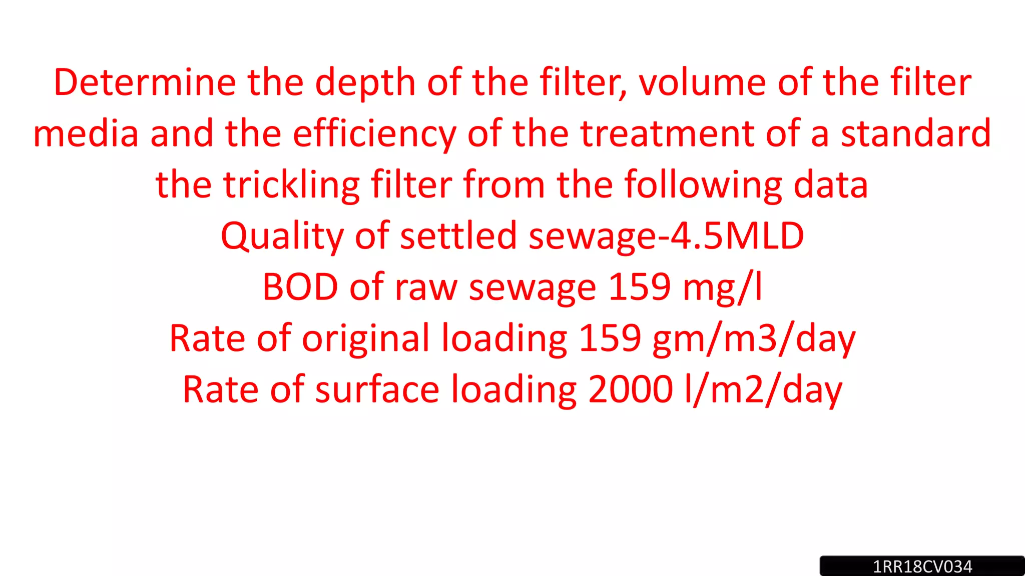 Determine the depth of the filter, volume of the filter
media and the efficiency of the treatment of a standard
the trickling filter from the following data
Quality of settled sewage-4.5MLD
BOD of raw sewage 159 mg/l
Rate of original loading 159 gm/m3/day
Rate of surface loading 2000 l/m2/day
1RR18CV034
 