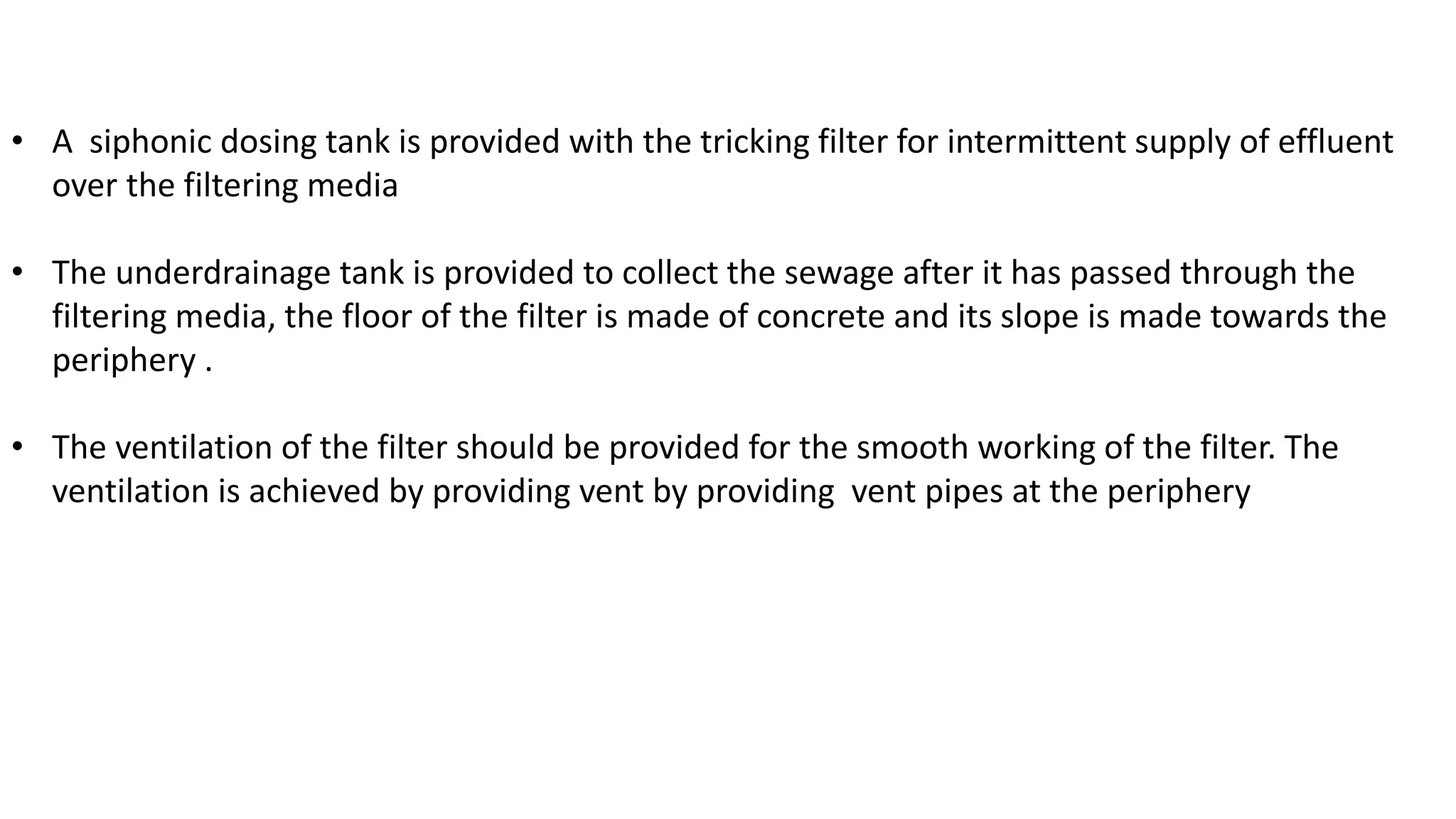 • A siphonic dosing tank is provided with the tricking filter for intermittent supply of effluent
over the filtering media
• The underdrainage tank is provided to collect the sewage after it has passed through the
filtering media, the floor of the filter is made of concrete and its slope is made towards the
periphery .
• The ventilation of the filter should be provided for the smooth working of the filter. The
ventilation is achieved by providing vent by providing vent pipes at the periphery
 