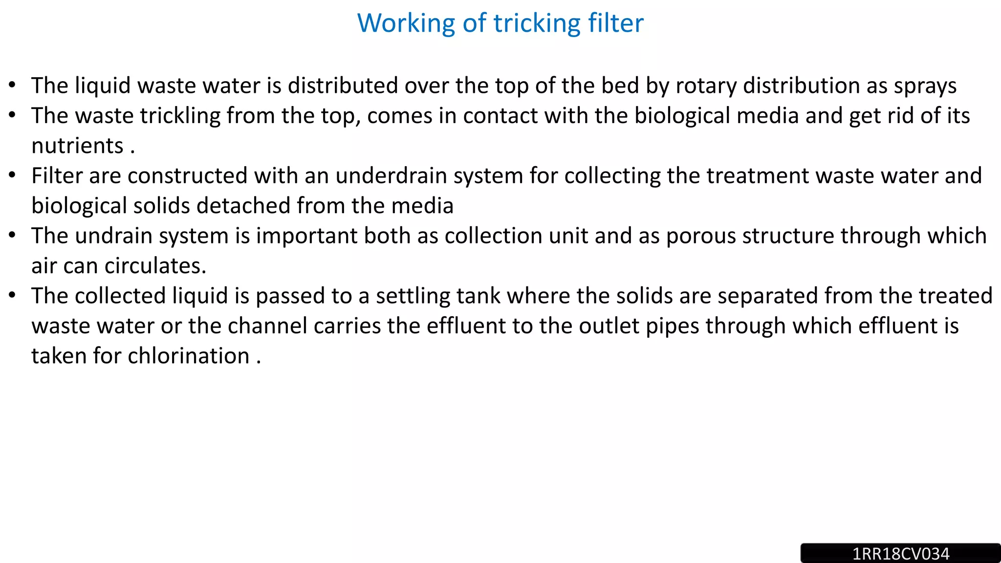 Working of tricking filter
• The liquid waste water is distributed over the top of the bed by rotary distribution as sprays
• The waste trickling from the top, comes in contact with the biological media and get rid of its
nutrients .
• Filter are constructed with an underdrain system for collecting the treatment waste water and
biological solids detached from the media
• The undrain system is important both as collection unit and as porous structure through which
air can circulates.
• The collected liquid is passed to a settling tank where the solids are separated from the treated
waste water or the channel carries the effluent to the outlet pipes through which effluent is
taken for chlorination .
1RR18CV034
 