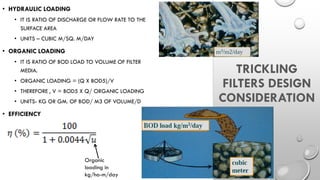 TRICKLING
FILTERS DESIGN
CONSIDERATION
• HYDRAULIC LOADING
• IT IS RATIO OF DISCHARGE OR FLOW RATE TO THE
SURFACE AREA
• UNITS – CUBIC M/SQ. M/DAY
• ORGANIC LOADING
• IT IS RATIO OF BOD LOAD TO VOLUME OF FILTER
MEDIA.
• ORGANIC LOADING = (Q X BOD5)/V
• THEREFORE , V = BOD5 X Q/ ORGANIC LOADING
• UNITS- KG OR GM. OF BOD/ M3 OF VOLUME/D
• EFFICIENCY
Organic
loading in
kg/ha-m/day
 