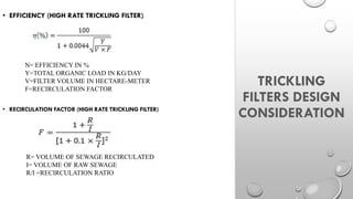 V=FILTER VOLUME IN HECTARE-METER
F=RECIRCULATION FACTOR
TRICKLING
FILTERS DESIGN
CONSIDERATION
• EFFICIENCY (HIGH RATE TRICKLING FILTER)
N= EFFICIENCY IN %
Y=TOTAL ORGANIC LOAD IN KG/DAY
V=FILTER VOLUME IN HECTARE-METER
F=RECIRCULATION FACTOR
• RECIRCULATION FACTOR (HIGH RATE TRICKLING FILTER)
R= VOLUME OF SEWAGE RECIRCULATED
I= VOLUME OF RAW SEWAGE
R/I =RECIRCULATION RATIO
 