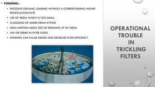 OPERATIONAL
TROUBLE
IN
TRICKLING
FILTERS
• PONDING:-
• EXCESSIVE ORGANIC LOADING WITHOUT A CORRESPONDING HIGHER
RECIRCULATION RATE
• USE OF MEDIA WHICH IS TOO SMALL
• CLOGGING OF UNDER DRAIN SYSTEM
• NON-UNIFORM MEDIA SIZE OR BREAKING UP OF MEDIA
• ASH OR DEBRIS IN FILTER VOIDS
• PONDING CAN CAUSE ODORS AND DECREASE FILTER EFFICIENCY.
 