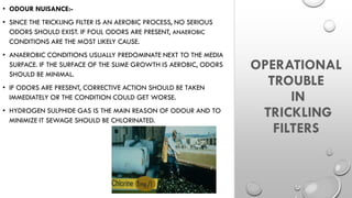 OPERATIONAL
TROUBLE
IN
TRICKLING
FILTERS
• ODOUR NUISANCE:-
• SINCE THE TRICKLING FILTER IS AN AEROBIC PROCESS, NO SERIOUS
ODORS SHOULD EXIST. IF FOUL ODORS ARE PRESENT, ANAEROBIC
CONDITIONS ARE THE MOST LIKELY CAUSE.
• ANAEROBIC CONDITIONS USUALLY PREDOMINATE NEXT TO THE MEDIA
SURFACE. IF THE SURFACE OF THE SLIME GROWTH IS AEROBIC, ODORS
SHOULD BE MINIMAL.
• IF ODORS ARE PRESENT, CORRECTIVE ACTION SHOULD BE TAKEN
IMMEDIATELY OR THE CONDITION COULD GET WORSE.
• HYDROGEN SULPHIDE GAS IS THE MAIN REASON OF ODOUR AND TO
MINIMIZE IT SEWAGE SHOULD BE CHLORINATED.
 