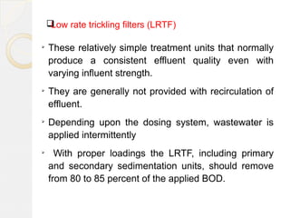 Low rate trickling filters (LRTF)
➢
These relatively simple treatment units that normally
produce a consistent effluent quality even with
varying influent strength.
➢
They are generally not provided with recirculation of
effluent.
➢
Depending upon the dosing system, wastewater is
applied intermittently
➢
With proper loadings the LRTF, including primary
and secondary sedimentation units, should remove
from 80 to 85 percent of the applied BOD.
 