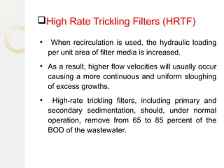 High Rate Trickling Filters (HRTF)
●
When recirculation is used, the hydraulic loading
per unit area of filter media is increased.
●
As a result, higher flow velocities will usually occur
causing a more continuous and uniform sloughing
of excess growths.
●
High-rate trickling filters, including primary and
secondary sedimentation, should, under normal
operation, remove from 65 to 85 percent of the
BOD of the wastewater.
 