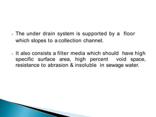  The under drain system is supported by a floor
which slopes to a collection channel.
 It also consists a filter media which should have high
specific surface area, high percent void space,
resistance to abrasion & insoluble in sewage water.
 