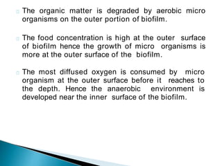 The organic matter is degraded by aerobic micro
organisms on the outer portion of biofilm.
The food concentration is high at the outer surface
of biofilm hence the growth of micro organisms is
more at the outer surface of the biofilm.
The most diffused oxygen is consumed by micro
organism at the outer surface before it reaches to
the depth. Hence the anaerobic environment is
developed near the inner surface of the biofilm.
 