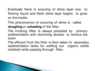 Eventually there is scouring of slime layer due to
flowing liquid and fresh slime layer begins to grow
on the media.
This phenomenon of scouring of slime is called
sloughing or unloading of the filter.
The trickling filter is always preceded by primary
sedimentation with skimming devices to remove the
scum.
The effluent from the filter is then taken to secondary
sedimentation tanks for settling out organic solids
oxidised while passing through filter.
 