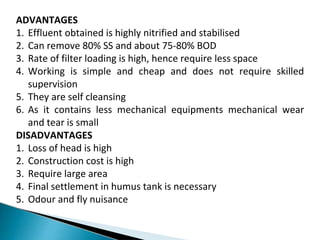 ADVANTAGES
1. Effluent obtained is highly nitrified and stabilised
2. Can remove 80% SS and about 75-80% BOD
3. Rate of filter loading is high, hence require less space
4. Working is simple and cheap and does not require skilled
supervision
5. They are self cleansing
6. As it contains less mechanical equipments mechanical wear
and tear is small
DISADVANTAGES
1. Loss of head is high
2. Construction cost is high
3. Require large area
4. Final settlement in humus tank is necessary
5. Odour and fly nuisance
 
