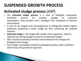 SUSPENDED GROWTH PROCESS
Activated sludge process (ASP)
• The activated sludge process is a type of biological wastewater
treatment process for treating sewage or industrial
wastewaters using aeration and a biological floc composed of bacteria
and protozoa.
• It uses air (or oxygen) and microorganisms to biologically oxidize organic
pollutants, producing a waste sludge (or floc) containing the oxidized
material.
• Activated sludge is the sludge with aerobic micro organisms, which is
obtained by settling sewage in presence of abundant oxygen
• ASP is based on providing intimate contact between the sewage and
biological active sludge
• Such sludge is developed initially by prolonged aeration under conditions
which favour the growth of organisms
 