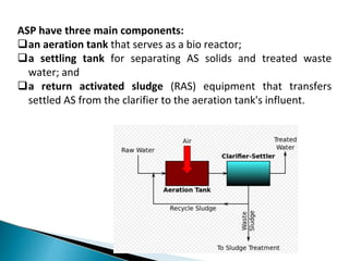 ASP have three main components:
an aeration tank that serves as a bio reactor;
a settling tank for separating AS solids and treated waste
water; and
a return activated sludge (RAS) equipment that transfers
settled AS from the clarifier to the aeration tank's influent.
 