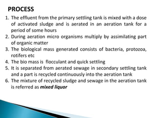 PROCESS
1. The effluent from the primary settling tank is mixed with a dose
of activated sludge and is aerated in an aeration tank for a
period of some hours
2. During aeration micro organisms multiply by assimilating part
of organic matter
3. The biological mass generated consists of bacteria, protozoa,
rotifers etc
4. The bio mass is flocculant and quick settling
5. It is separated from aerated sewage in secondary settling tank
and a part is recycled continuously into the aeration tank
6. The mixture of recycled sludge and sewage in the aeration tank
is referred as mixed liquor
 
