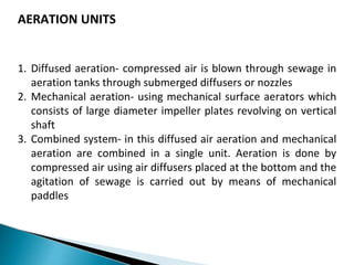 AERATION UNITS
1. Diffused aeration- compressed air is blown through sewage in
aeration tanks through submerged diffusers or nozzles
2. Mechanical aeration- using mechanical surface aerators which
consists of large diameter impeller plates revolving on vertical
shaft
3. Combined system- in this diffused air aeration and mechanical
aeration are combined in a single unit. Aeration is done by
compressed air using air diffusers placed at the bottom and the
agitation of sewage is carried out by means of mechanical
paddles
 