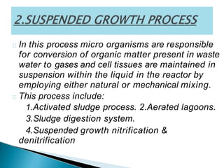 In this process micro organisms are responsible
for conversion of organic matter present in waste
water to gases and cell tissues are maintained in
suspension within the liquid in the reactor by
employing either natural or mechanical mixing.
This process include:
1.Activated sludge process. 2.Aerated lagoons.
3.Sludge digestion system.
4.Suspended growth nitrification &
denitrification
 