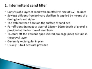 1. Intermittent sand filter
• Consists of a layer of sand with an effective size of 0.2 – 0.5mm
• Sewage effluent from primary clarifiers is applied by means of a
dosing tank and siphon
• The effluent then flows on the surface of sand bed
• For efficient drainage a layer of 15cm – 30cm depth of gravel is
provided at the bottom of sand layer
• To carry off the effluent open jointed drainage pipes are laid in
the gravel layer
• Generally rectangular in plan
• Usually 3 to 4 beds are provided
 