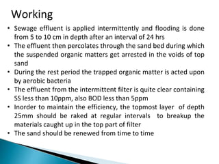 Working
• Sewage effluent is applied intermittently and flooding is done
from 5 to 10 cm in depth after an interval of 24 hrs
• The effluent then percolates through the sand bed during which
the suspended organic matters get arrested in the voids of top
sand
• During the rest period the trapped organic matter is acted upon
by aerobic bacteria
• The effluent from the intermittent filter is quite clear containing
SS less than 10ppm, also BOD less than 5ppm
• Inorder to maintain the efficiency, the topmost layer of depth
25mm should be raked at regular intervals to breakup the
materials caught up in the top part of filter
• The sand should be renewed from time to time
 