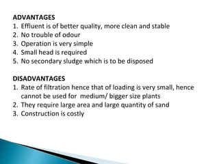 ADVANTAGES
1. Effluent is of better quality, more clean and stable
2. No trouble of odour
3. Operation is very simple
4. Small head is required
5. No secondary sludge which is to be disposed
DISADVANTAGES
1. Rate of filtration hence that of loading is very small, hence
cannot be used for medium/ bigger size plants
2. They require large area and large quantity of sand
3. Construction is costly
 