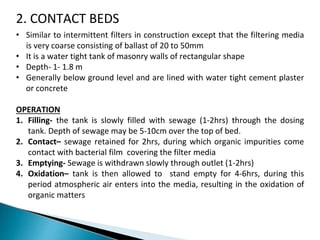 2. CONTACT BEDS
• Similar to intermittent filters in construction except that the filtering media
is very coarse consisting of ballast of 20 to 50mm
• It is a water tight tank of masonry walls of rectangular shape
• Depth- 1- 1.8 m
• Generally below ground level and are lined with water tight cement plaster
or concrete
OPERATION
1. Filling- the tank is slowly filled with sewage (1-2hrs) through the dosing
tank. Depth of sewage may be 5-10cm over the top of bed.
2. Contact– sewage retained for 2hrs, during which organic impurities come
contact with bacterial film covering the filter media
3. Emptying- Sewage is withdrawn slowly through outlet (1-2hrs)
4. Oxidation– tank is then allowed to stand empty for 4-6hrs, during this
period atmospheric air enters into the media, resulting in the oxidation of
organic matters
 