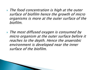  The food concentration is high at the outer
surface of biofilm hence the growth of micro
organisms is more at the outer surface of the
biofilm.
 The most diffused oxygen is consumed by
micro organism at the outer surface before it
reaches to the depth. Hence the anaerobic
environment is developed near the inner
surface of the biofilm.
 