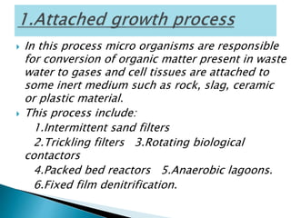  In this process micro organisms are responsible
for conversion of organic matter present in waste
water to gases and cell tissues are attached to
some inert medium such as rock, slag, ceramic
or plastic material.
 This process include:
1.Intermittent sand filters
2.Trickling filters 3.Rotating biological
contactors
4.Packed bed reactors 5.Anaerobic lagoons.
6.Fixed film denitrification.
 
