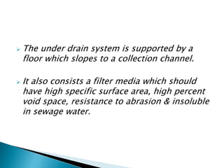  The under drain system is supported by a
floor which slopes to a collection channel.
 It also consists a filter media which should
have high specific surface area, high percent
void space, resistance to abrasion & insoluble
in sewage water.
 