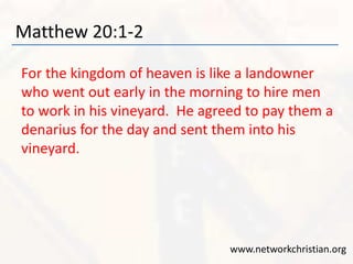 Matthew 20:1-2 
For the kingdom of heaven is like a landowner 
who went out early in the morning to hire men 
to work in his vineyard. He agreed to pay them a 
denarius for the day and sent them into his 
vineyard. 
www.networkchristian.org 
 