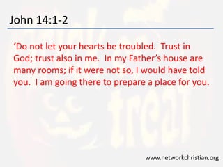 John 14:1-2 
‘Do not let your hearts be troubled. Trust in 
God; trust also in me. In my Father’s house are 
many rooms; if it were not so, I would have told 
you. I am going there to prepare a place for you. 
www.networkchristian.org 
 