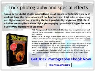 Trick photography and special effects
Taking better digital photos is something we all can do; unfortunately many of
us don't have the time to learn all the functions and intricacies of mastering
our digital cameras and shooting the best possible digital photos. With this in
mind we've compiled various digital photography tips to help you get the most
out of every digital photo you snap.
Get Trick Photography ebook Now
Trick Photography & Special Effects 2nd Edition - Your complete instructional
guide on taking breathtaking special effects shots and cool images your friends
won't believe.
It comes with 295 pages of instruction, 9 hours of how-to video tutorials, and
contains over 300 creative photographs created by some of the most talented
photographic artists around the world.
It's time for you to skip the months and years of being one of those enthusiast
photographers - you know those poor guys who read all the magazines but
doesn't have enough time to invest in getting the skills he really wants...
you'll be skipping past that stage totally, and getting right to the point where
you're an accomplished photographer, taking pictures that blow everybody
away.
http://goo.gl/sk16DQ
 