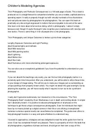 Children's Modeling Agencies

Trick Photography and Particular Consequences is a 190 web page e-Guide. This e-book is
produced so it is straightforward to comprehend whether you are a newbie, sophisticated or a
operating expert. It really is properly thought out with virtually hundreds of true illustrations
and real pictures taken by photographers for photographers. You can open this book on
practically any site and get engrossed in matters that are enjoyable to do and at the same
time learn a lot more about what we love doing, which is photography. I adore it simply
because even though it's quite thorough it also re-ignites your creativeness with new tips and
new tactics. There is some thing in it for all people who is into photography.


Trick Photography and Unique Outcomes is broken up into three categories:


Lengthy Exposure Outcomes and Light Painting:
&bull Essential lights and methods
&bull Mild resources
&bull Mild painting tactics
&bull Lightning
&bull Motion blur
&bull Star trails
&bull Numerous a lot more entertaining prolonged exposures


You can also use an exceptional guidebook if you have the potential to understand on your
individual.


If you can absorb the teachings very easily, you can find out trick photography tactics in a
extremely quick time time period. After you understand, you will be able to utilize these tricks
to your design of image-taking. This will let you to make your images just as outstanding as
unique paintings from properly-known artists. You might not obtain this goal overnight, but by
attaining the expertise, you will have exactly what it requires to turn out to be a proficient
photographer.


I really don't typical do testimonials, but I desired to in this circumstance. "The Trick
Photography Book" created by Evan Sharboneau is an in depth and exciting ebook. In simple
fact I absolutely loved it. It is positive to educate photographers of all phases on the
technique to get these unique consequences photographs. Even for individuals that might
have by no means picked up a digital camera in their life or are utilizing uncomplicated
cameras numerous special results can nevertheless be completed. The guide even offers to
help photograph fanatics in a easy and quite effortless to understand way.


I favored its approaches, strategies and was delighted to read the entire guide from front to
cover. Evan has completed himself very pleased. There is a prosperity of info in the book that
all photographers, regardless of phase and level, should get on their own a copy of this
 