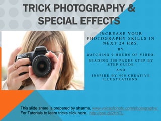TRICK PHOTOGRAPHY &
    SPECIAL EFFECTS
                                       INCREASE YOUR
                                   PHOTOGRAPHY SKILLS IN
                                        NEXT 24 HRS.
                                                       BY
                                   WAT C H I N G 9 H O U R S O F V I D E O ,
                                    R E A D I N G 3 0 0 PA G E S S T E P B Y
                                                 STEP GUIDE
                                                      AND
                                      I N S P I R E B Y 4 0 0 C R E AT I V E
                                              I L L U S T R AT I O N S .




This slide share is prepared by sharma, www.voiceofphoto.com/photography/
For Tutorials to learn tricks click here.. http://goo.gl/2HhTL
 