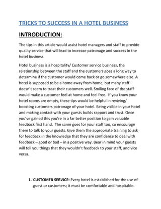 TRICKS TO SUCCESS IN A HOTEL BUSINESS
INTRODUCTION:
The tips in this article would assist hotel managers and staff to provide
quality service that will lead to increase patronage and success in the
hotel business.
Hotel business is a hospitality/ Customer service business, the
relationship between the staff and the customers goes a long way to
determine if the customer would come back or go somewhere else. A
hotel is supposed to be a home away from home, but many staff
doesn’t seem to treat their customers well. Smiling face of the staff
would make a customer feel at home and feel free. If you know your
hotel rooms are empty, these tips would be helpful in reviving/
boosting customers patronage of your hotel. Being visible in your hotel
and making contact with your guests builds rapport and trust. Once
you’ve gained this you’re in a far better position to gain valuable
feedback first hand. The same goes for your staff too, so encourage
them to talk to your guests. Give them the appropriate training to ask
for feedback in the knowledge that they are confidence to deal with
feedback – good or bad – in a positive way. Bear in mind your guests
will tell you things that they wouldn’t feedback to your staff, and vice
versa.
1. CUSTOMER SERVICE: Every hotel is established for the use of
guest or customers; it must be comfortable and hospitable.
 