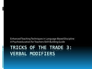 TRICKS OF THE TRADE 3:
VERBAL MODIFIERS
EnhancedTeachingTechniques in Language-Based Discipline
A Psychoeducation forTeachers Skill-BuildingGuide
 