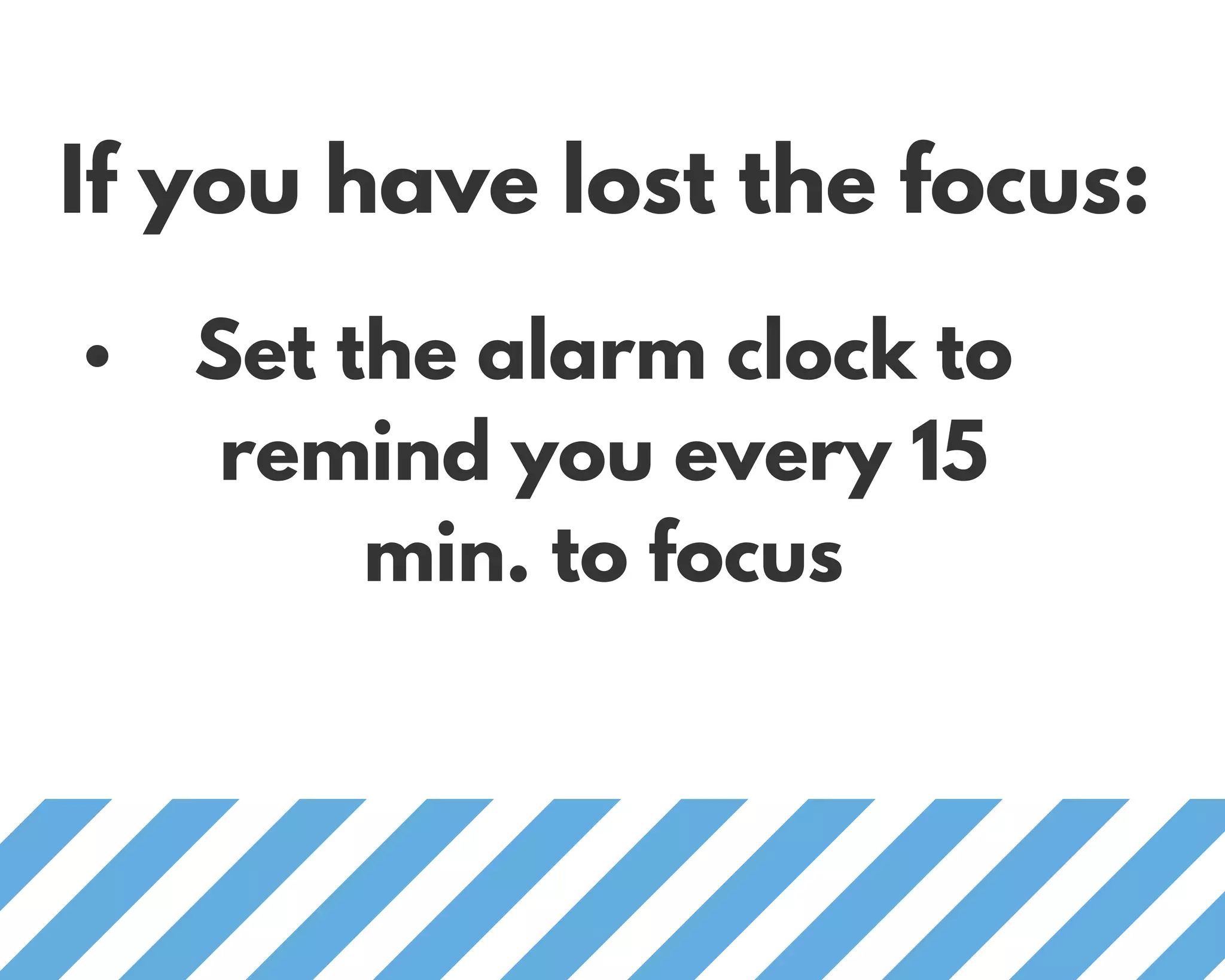 If you have lost the focus:
Set the alarm clock to
remind you every 15
min. to focus