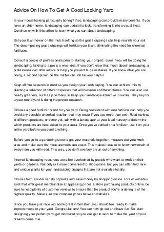 Advice On How To Get A Good Looking Yard

Is your house looking particularly boring? If so, landscaping can provide many benefits. If you
have an older home, landscaping can update its look, transforming it into a visual treat.
Continue on with this article to learn what you can about landscaping.


Set your lawnmower on the mulch setting so the grass clippings can help nourish your soil.
The decomposing grass clippings will fertilize your lawn, eliminating the need for chemical
fertilizers.


Consult a couple of professionals prior to starting your project. Even if you will be doing the
landscaping, talking to a pro is a wise idea. If you don't know that much about landscaping, a
professional can offer advice or help you prevent huge mistakes. If you know what you are
doing, a second opinion on the matter can still be very helpful.


Keep all four seasons in mind as you design your landscaping. You can achieve this by
planting a selection of different species that will blossom at different times. You can also use
hearty greenery, such as pine trees, to keep your landscape attractive in winter. They key for
a year-round yard is doing the proper research.


Choose a good fertilizer brand for your yard. Being consistent with one fertilizer can help you
avoid any possible chemical reaction that may occur if you use more than one. Read reviews
of different products, or better yet, talk with a landscaper at your local nursery to determine
which products are best suited to your area. Once you've settled on a fertilizer, use it on your
entire yard before you plant anything.


Before you go to a gardening store to get your materials together, measure out your work
area and make sure the measurements are exact. This makes it easier to know how much of
every item you will need. This way, you don't overbuy or run out of anything.


Internet landscaping resources are often overlooked by people who want to work on their
yards or gardens. Not only is it more convenient to shop online, but you can often find rare
and unique plants for your landscaping designs that are not available locally.


Choose from a wider variety of plants and save money by shopping online. Lots of websites
exist that offer great merchandise at appealing prices. Before purchasing products online, be
sure to read plenty of customer reviews to ensure that the product you're ordering is of the
highest quality. Make sure you compare prices between websites.


Since you have just received some great information, you should feel ready to make
improvements to your yard. Congratulations! You can now go out and have fun. So, start
designing your perfect yard, get motivated so you can get to work to make the yard of your
dreams come true.
 