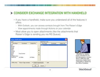 CONSIDER EXCHANGE INTEGRATION WITH HANDHELD
• If you have a handheld, make sure you understand all of the features it
  offers
  - With Outlook, you can access contacts brought from The Raiser’s Edge
  - View appointments made through Actions on your calendar
• Most allow you to open attachments (like the attachments that
  Raiser’s Edge is sending you via RE:Queue)




                                     10
 