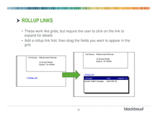 ROLLUP LINKS
• These work like grids, but require the user to click on the link to
  expand for details
• Add a rollup link first, then drag the fields you want to appear in the
  grid




                                     16
 