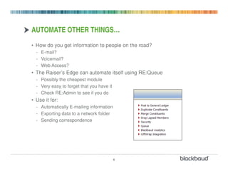 AUTOMATE OTHER THINGS…
• How do you get information to people on the road?
  - E-mail?
  - Voicemail?
  - Web Access?
• The Raiser’s Edge can automate itself using RE:Queue
  - Possibly the cheapest module
  - Very easy to forget that you have it
  - Check RE:Admin to see if you do
• Use it for:
  - Automatically E-mailing information
  - Exporting data to a network folder
  - Sending correspondence




                                           6
 