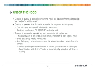 UNDER THE HOOD
• Create a query of constituents who have an appointment scheduled
  for “today” (or this week)
• Create a queue that E-mails a profile for anyone in the query
 - You will need Microsoft Exchange for execution
 - For best results, use ADOBE PDF as the format
• Create a separate queue for correspondence follow-up
 - This could print to an office printer for another staff to pick up and mail
 - Little data entry has to be required
 - Use Follow-up Letters to customize the letters based on details from the
   Action
   • Consider using Action Attributes to further personalize the messages
   • Combine this with Action Tracks to automatically schedule a follow-up
      activity




                                        9
 
