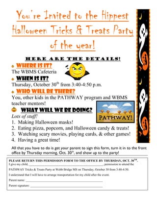 You’re Invited to the Hippest
Halloween Tricks & Treats Party
of the year!
Here are the Details!
Where is it?
The WBMS Cafeteria
When is it?
Thursday, October 30th
from 3:40-4:50 p.m.
Who will be there?
You, other kids in the PATHWAY program and WBMS
teacher mentors!
What will we be doing?
Lots of stuff!
1. Making Halloween masks!
2. Eating pizza, popcorn, and Halloween candy & treats!
3. Watching scary movies, playing cards, & other games!
4. Having a great time!
All that you have to do is get your parent to sign this form, turn it in to the front
office by Thursday morning, Oct. 30th
, and show up to the party!
PLEASE RETURN THIS PERMISSION FORM TO THE OFFICE BY THURSDAY, OCT. 30TH
.
I give my child, ________________________________________________, permission to attend the
PATHWAY Tricks & Treats Party at Webb Bridge MS on Thursday, October 30 from 3:40-4:50.
I understand that I will have to arrange transportation for my child after the event.
Parent name: __________________________________________________
Parent signature: _______________________________________________
 