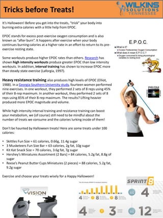 Tricks before Treats! 
It’s Halloween! Before you get into the treats, “trick” your body into 
burning extra calories with a little help from EPOC. 
EPOC stands for excess post-exercise oxygen consumption and is also 
known as “after burn”. It happens after exercise when your body 
continues burning calories at a higher rate in an effort to return to its pre-exercise 
resting state. 
Some workouts produce higher EPOC rates than others. Research has 
shown high intensity workouts produce greater EPOC than low intensity 
workouts. In addition, interval training has shown to increase EPOC more 
than steady state exercise (Laforgia, 1997). 
Heavy resistance training also produces high levels of EPOC (Elliot, 
1988). In a Georgia Southern University study, fourteen women performed 
nine exercises. In one workout, they performed 2 sets of 8 reps using 45% 
of their 8-rep maximum. In another workout, they performed 2 sets of 8 
reps using 85% of their 8-rep maximum. The results? Lifting heavier 
produced more EPOC magnitude and volume. 
While high intensity interval training and resistance training can boost 
your metabolism, we (of course) still need to be mindful about the 
number of treats we consume and the calories lurking inside of them! 
Don’t be haunted by Halloween treats! Here are some treats under 100 
calories: 
• Skittles Fun Size = 61 calories, 0.66g, 11.4g sugar 
• 3 Musketeers Fun Size Bar = 63 calories, 2g fat, 10g sugar 
• Kit Kat Snack Size = 70 calories, 3.6g fat, 7g sugar 
• Hershey’s Miniatures Assortment (2 Bars) = 84 calories, 5.2g fat, 8.8g of 
sugar 
• Reese’s Peanut Butter Cups Miniatures (2 pieces) = 88 calories, 5.2g fat, 
9.2g sugar 
Exercise and choose your treats wisely for a Happy Halloween! 
