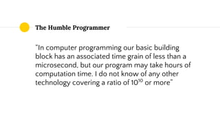 The Humble Programmer
“In computer programming our basic building
block has an associated time grain of less than a
microsecond, but our program may take hours of
computation time. I do not know of any other
technology covering a ratio of 1010
or more”
 
