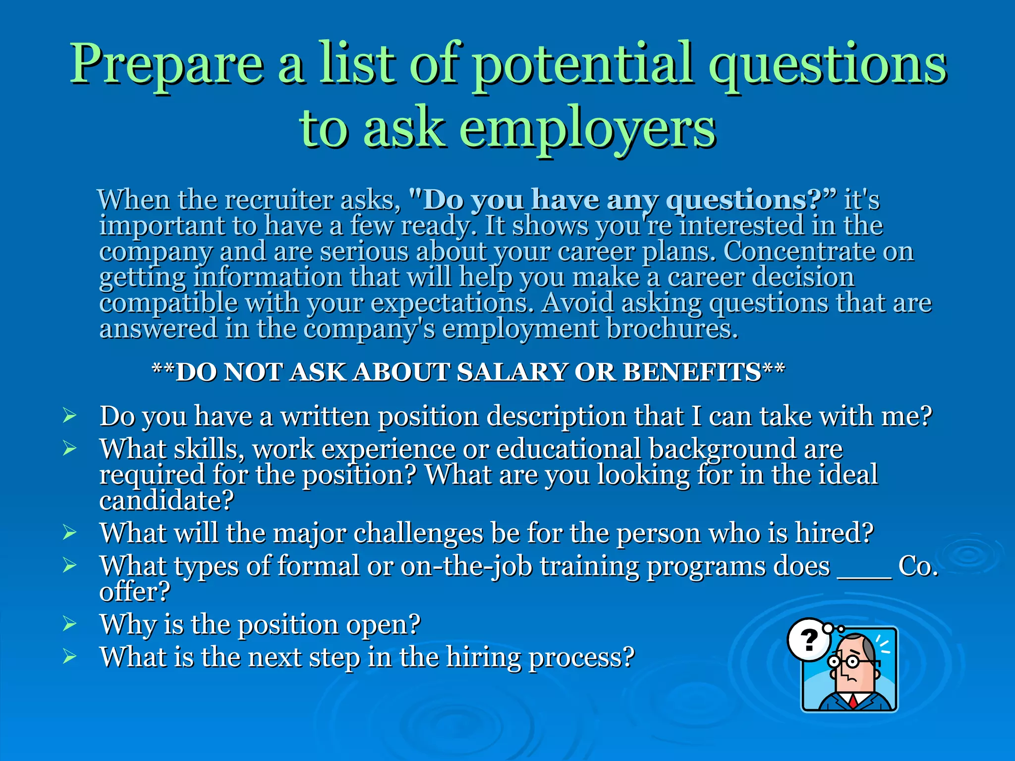 Prepare a list of potential questions to ask employers When the recruiter asks,  "Do you have any questions?”  it's important to have a few ready. It shows you're interested in the company and are serious about your career plans. Concentrate on getting information that will help you make a career decision compatible with your expectations. Avoid asking questions that are answered in the company's employment brochures.   **DO NOT ASK ABOUT SALARY OR BENEFITS** Do you have a written position description that I can take with me? What skills, work experience or educational background are required for the position? What are you looking for in the ideal candidate?  What will the major challenges be for the person who is hired?  What types of formal or on-the-job training programs does ___ Co. offer?  Why is the position open? What is the next step in the hiring process? 