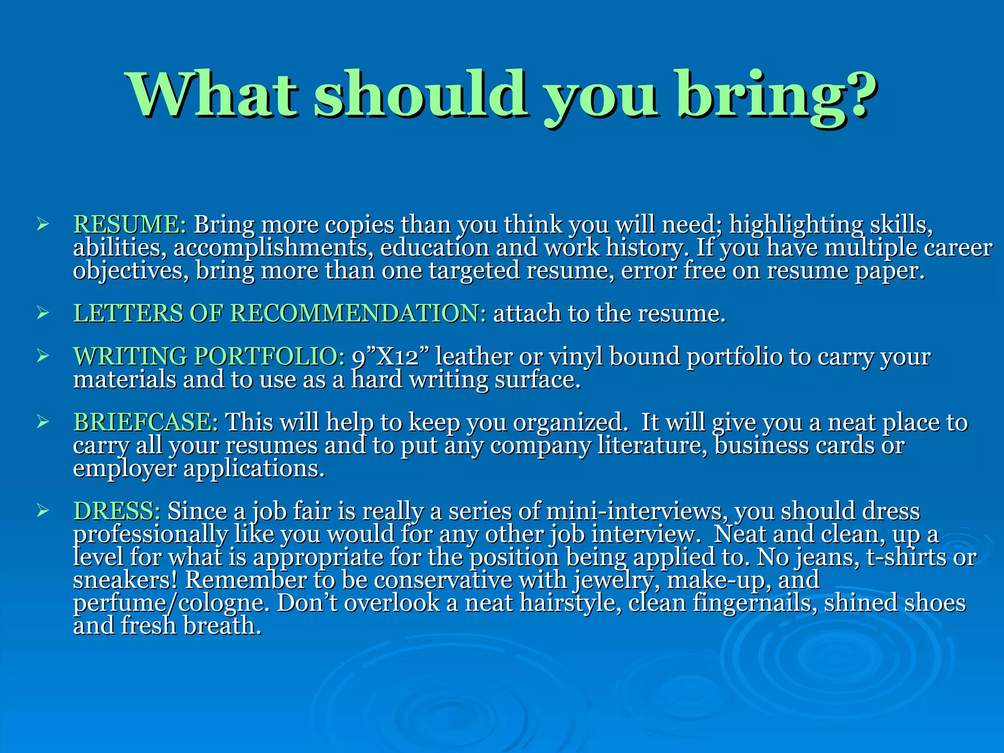 What should you bring? RESUME:  Bring more copies than you think you will need; highlighting skills, abilities, accomplishments, education and work history. If you have multiple career objectives, bring more than one targeted resume, error free on resume paper. LETTERS OF RECOMMENDATION:  attach to the resume. WRITING PORTFOLIO:  9”X12” leather or vinyl bound portfolio to carry your materials and to use as a hard writing surface.  BRIEFCASE:  This will help to keep you organized.  It will give you a neat place to carry all your resumes and to put any company literature, business cards or employer applications.  DRESS:  Since a job fair is really a series of mini-interviews, you should dress professionally like you would for any other job interview.  Neat and clean, up a level for what is appropriate for the position being applied to. No jeans, t-shirts or sneakers! Remember to be conservative with jewelry, make-up, and perfume/cologne. Don’t overlook a neat hairstyle, clean fingernails, shined shoes and fresh breath. 