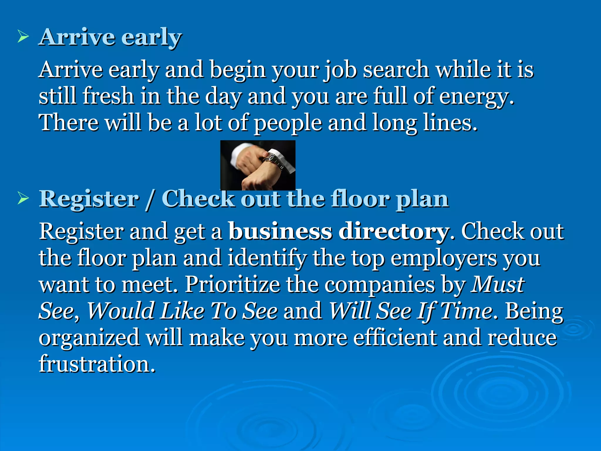 Arrive early Arrive early and begin your job search while it is still fresh in the day and you are full of energy. There will be a lot of people and long lines.  Register / Check out the floor plan Register and get a  business directory . Check out the floor plan and identify the top employers you want to meet. Prioritize the companies by  Must See ,  Would Like To See  and  Will See If Time . Being organized will make you more efficient and reduce frustration. 