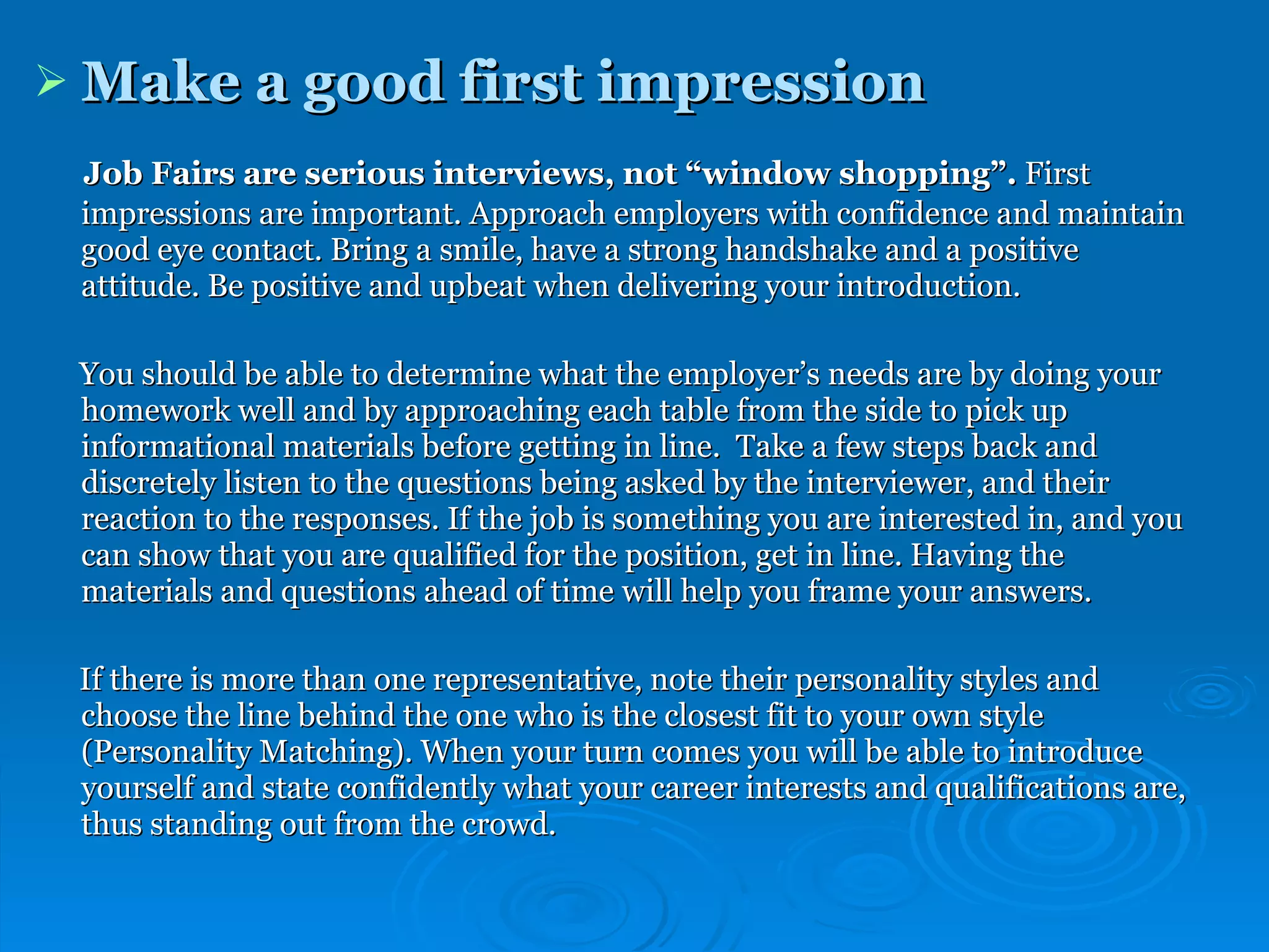 Make a good first impression   Job Fairs are serious interviews, not “window shopping”.  First impressions are important. Approach employers with confidence and maintain good eye contact. Bring a smile, have a strong handshake and a positive attitude. Be positive and upbeat when delivering your introduction.  You should be able to determine what the employer’s needs are by doing your homework well and by approaching each table from the side to pick up informational materials before getting in line.  Take a few steps back and discretely listen to the questions being asked by the interviewer, and their reaction to the responses. If the job is something you are interested in, and you can show that you are qualified for the position, get in line. Having the materials and questions ahead of time will help you frame your answers. If there is more than one representative, note their personality styles and choose the line behind the one who is the closest fit to your own style (Personality Matching). When your turn comes you will be able to introduce yourself and state confidently what your career interests and qualifications are, thus standing out from the crowd.  