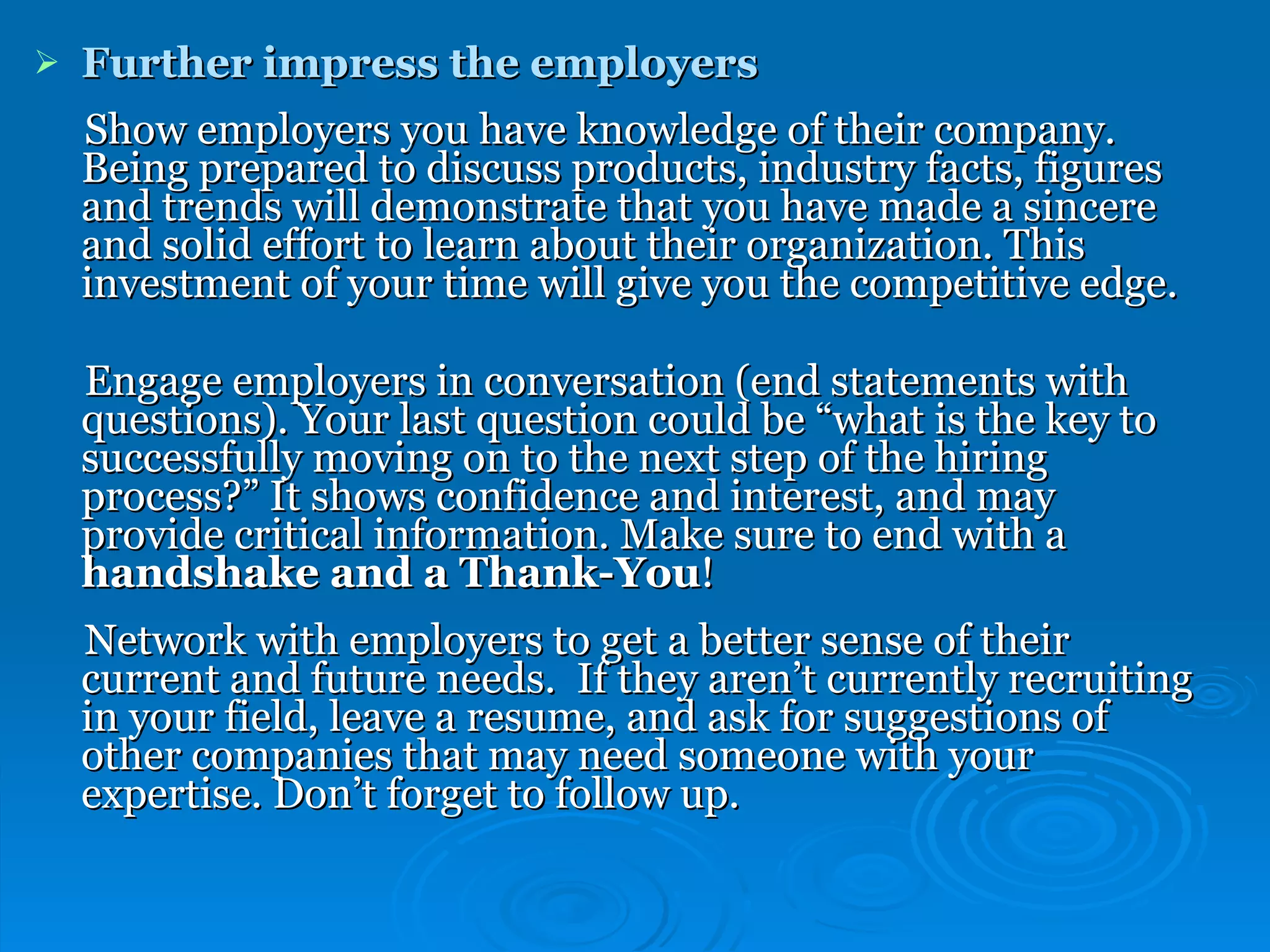 Further impress the employers Show employers you have knowledge of their company. Being prepared to discuss products, industry facts, figures and trends will demonstrate that you have made a sincere and solid effort to learn about their organization. This investment of your time will give you the competitive edge. Engage employers in conversation (end statements with questions). Your last question could be “what is the key to successfully moving on to the next step of the hiring process?” It shows confidence and interest, and may provide critical information. Make sure to end with a  handshake and a Thank-You ! Network with employers to get a better sense of their current and future needs.   If they aren’t currently recruiting in your field, leave a resume, and ask for suggestions of other companies that may need someone with your expertise. Don’t forget to follow up. 