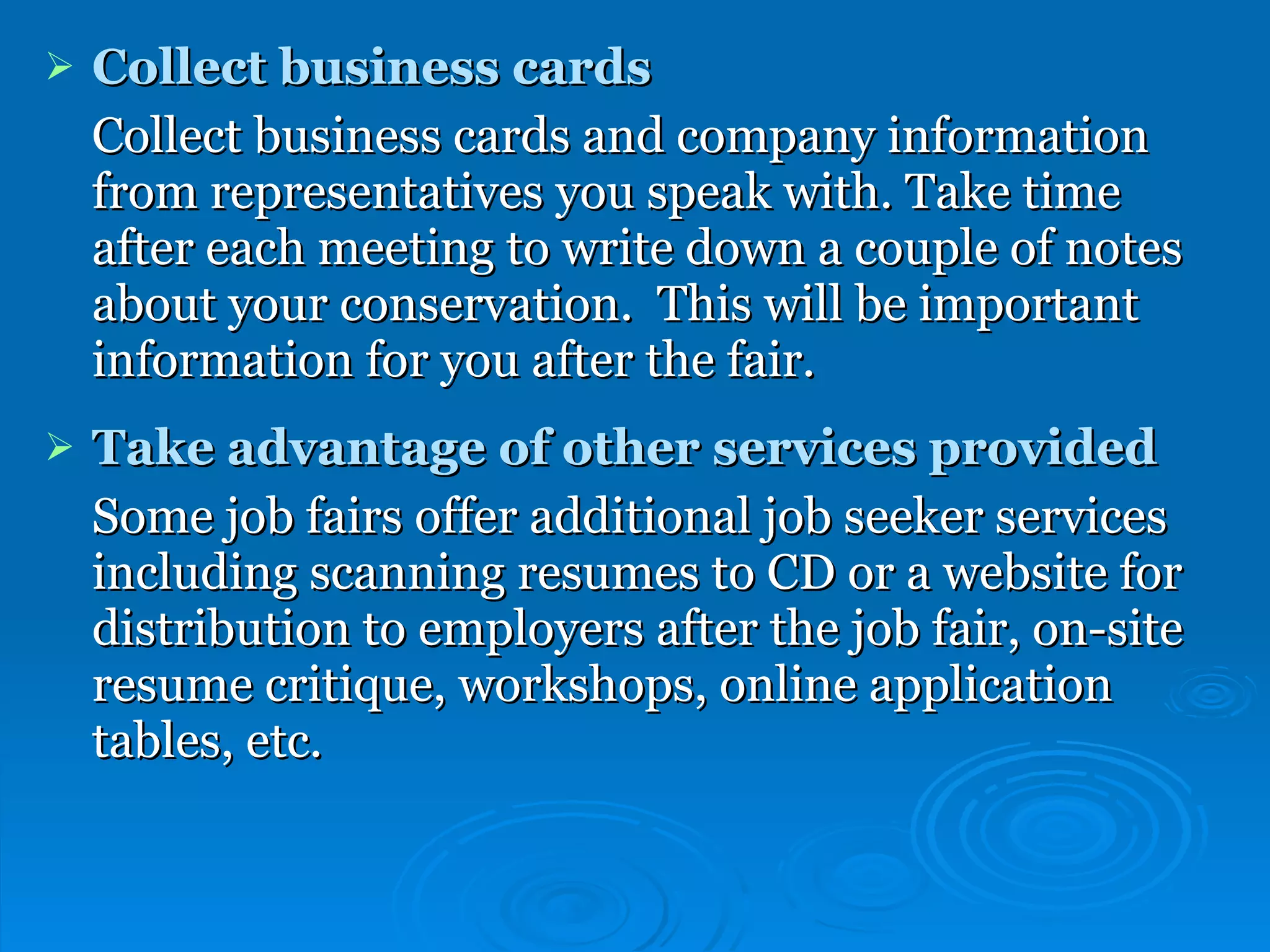 Collect business cards Collect business cards and company information from representatives you speak with. Take time after each meeting to write down a couple of notes about your conservation.  This will be important information for you after the fair. Take advantage of other services provided Some job fairs offer additional job seeker services including scanning resumes to CD or a website for distribution to employers after the job fair, on-site resume critique, workshops, online application tables, etc. 
