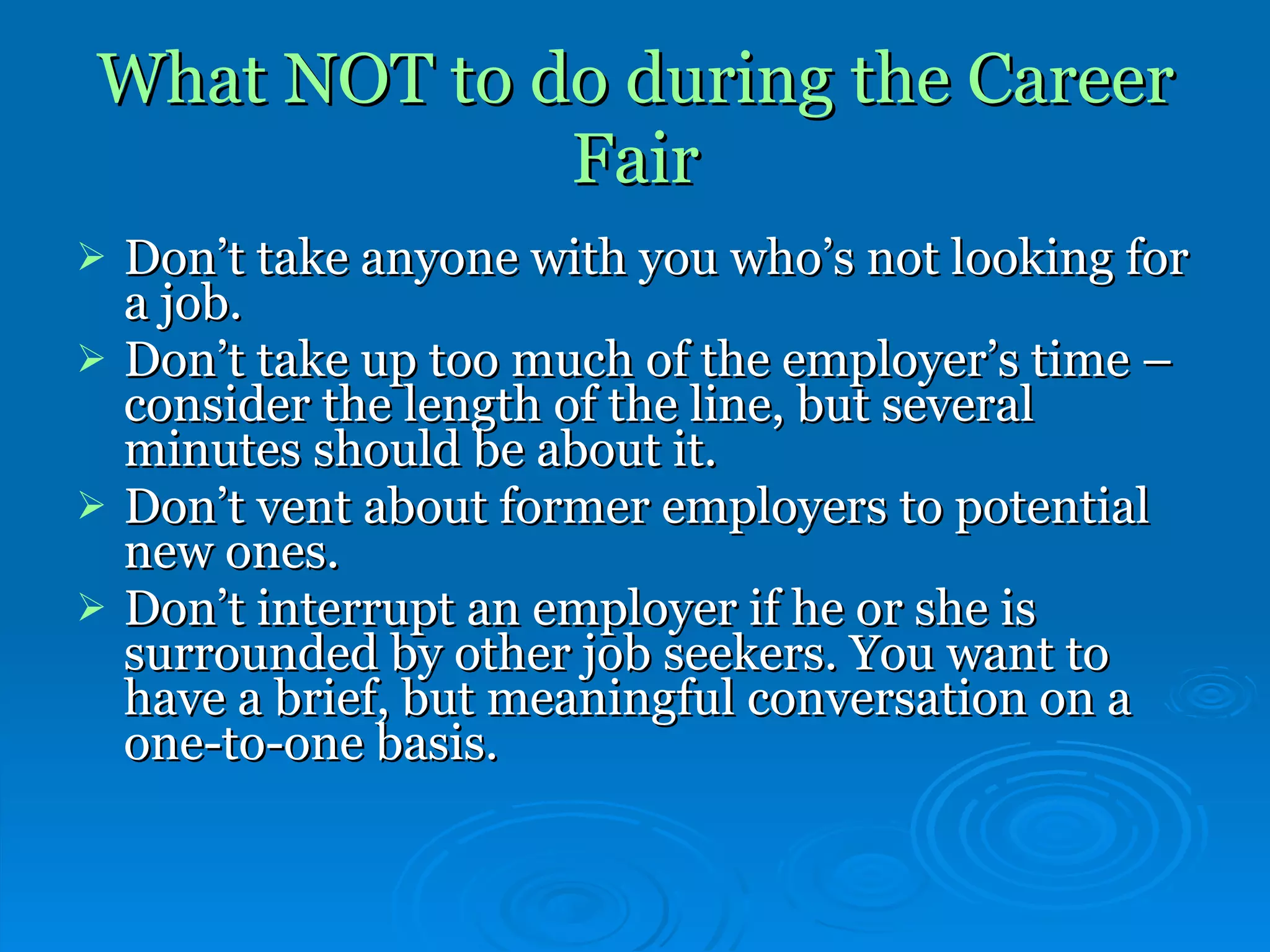 What NOT to do during the Career Fair Don’t take anyone with you who’s not looking for a job. Don’t take up too much of the employer’s time – consider the length of the line, but several minutes should be about it.  Don’t vent about former employers to potential new ones. Don’t interrupt an employer if he or she is surrounded by other job seekers. You want to have a brief, but meaningful conversation on a one-to-one basis. 