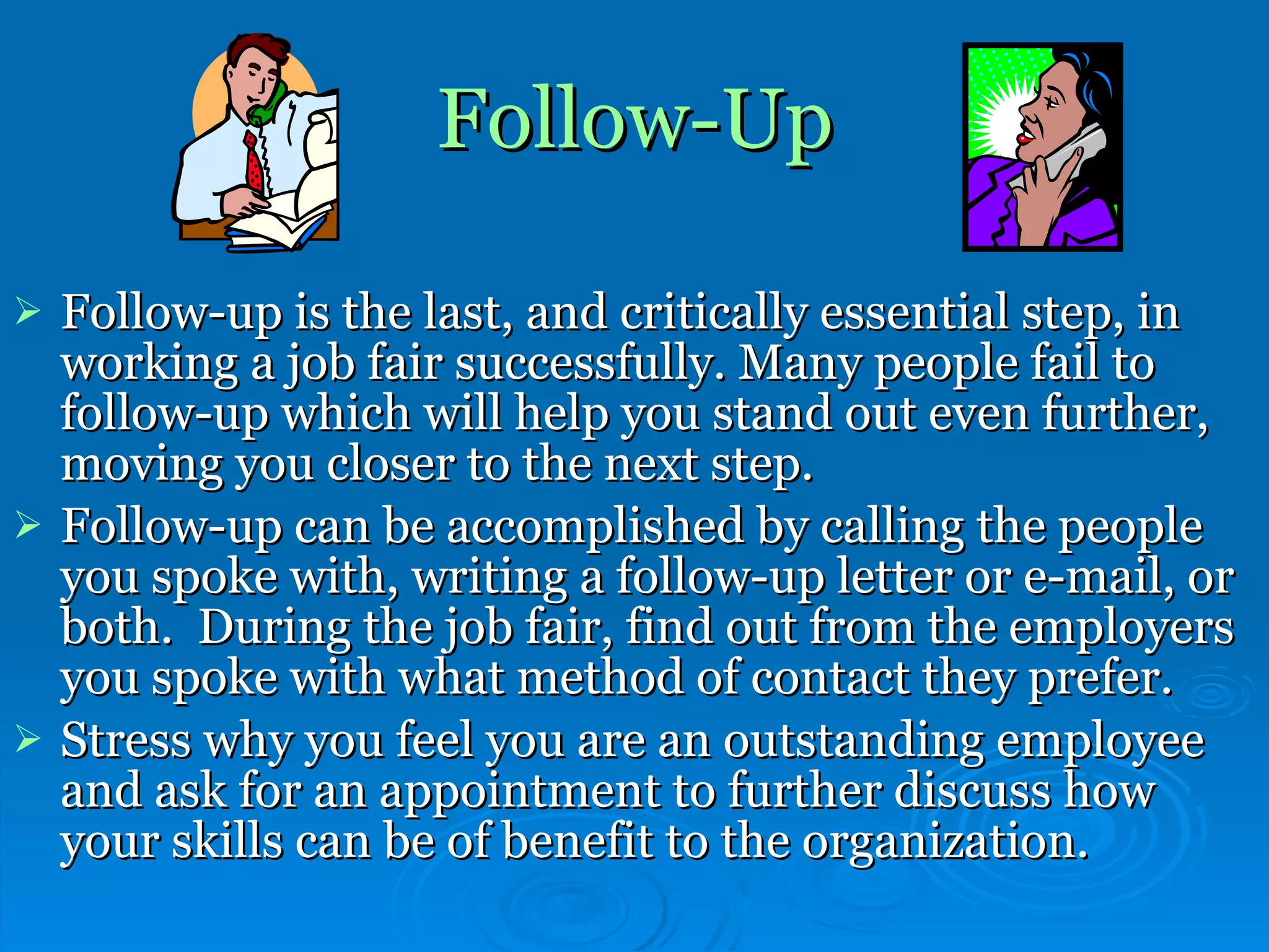 Follow-Up Follow-up is the last, and critically essential step, in working a job fair successfully. Many people fail to follow-up which will help you stand out even further, moving you closer to the next step.  Follow-up can be accomplished by calling the people you spoke with, writing a follow-up letter or e-mail, or both.  During the job fair, find out from the employers you spoke with what method of contact they prefer.  Stress why you feel you are an outstanding employee and ask for an appointment to further discuss how your skills can be of benefit to the organization.  